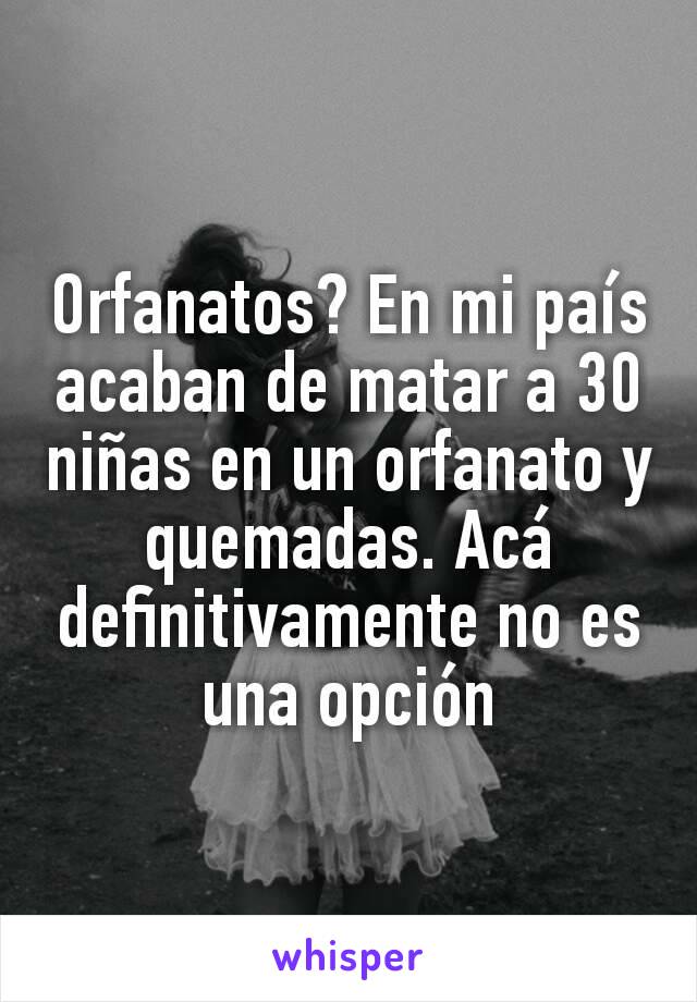 Orfanatos? En mi país acaban de matar a 30 niñas en un orfanato y quemadas. Acá definitivamente no es una opción