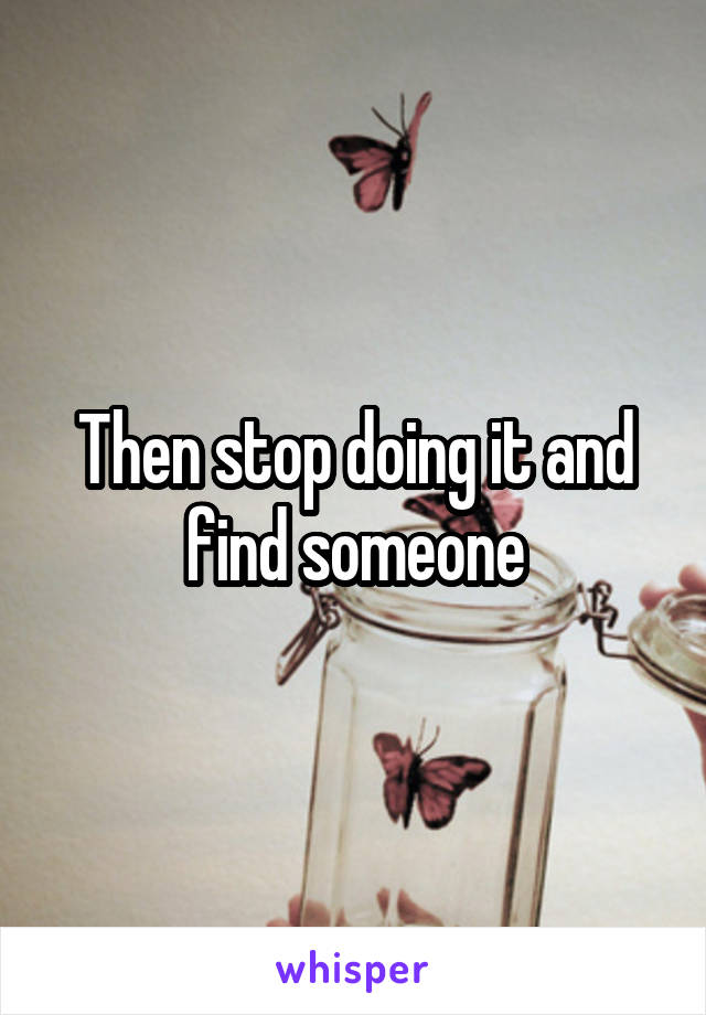 Then stop doing it and find someone