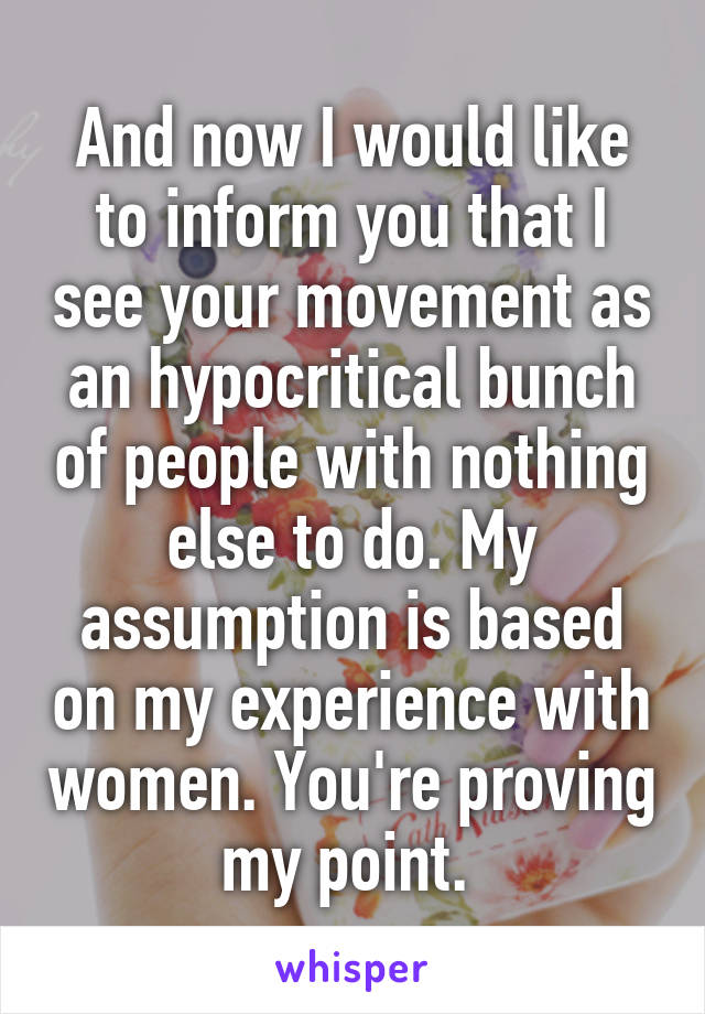 And now I would like to inform you that I see your movement as an hypocritical bunch of people with nothing else to do. My assumption is based on my experience with women. You're proving my point. 