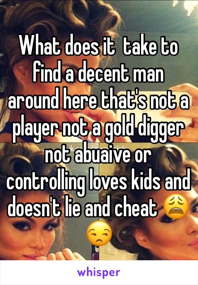 What does it  take to find a decent man around here that's not a player not a gold digger not abuaive or controlling loves kids and doesn't lie and cheat 😩😒