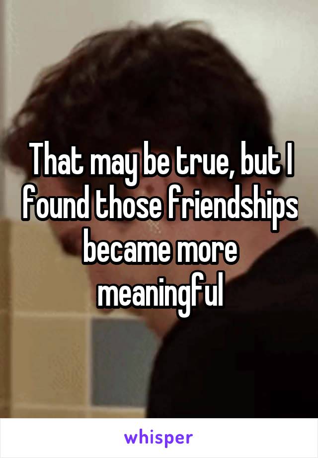 That may be true, but I found those friendships became more meaningful