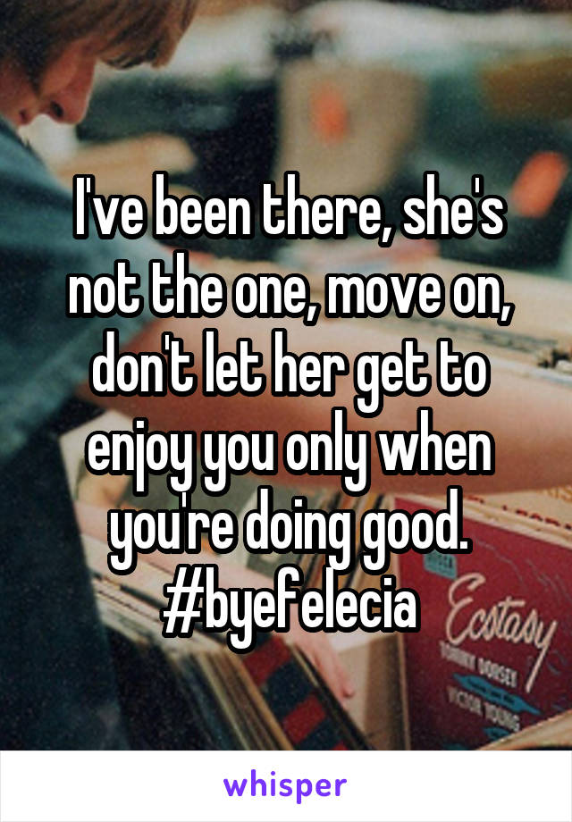 I've been there, she's not the one, move on, don't let her get to enjoy you only when you're doing good. #byefelecia