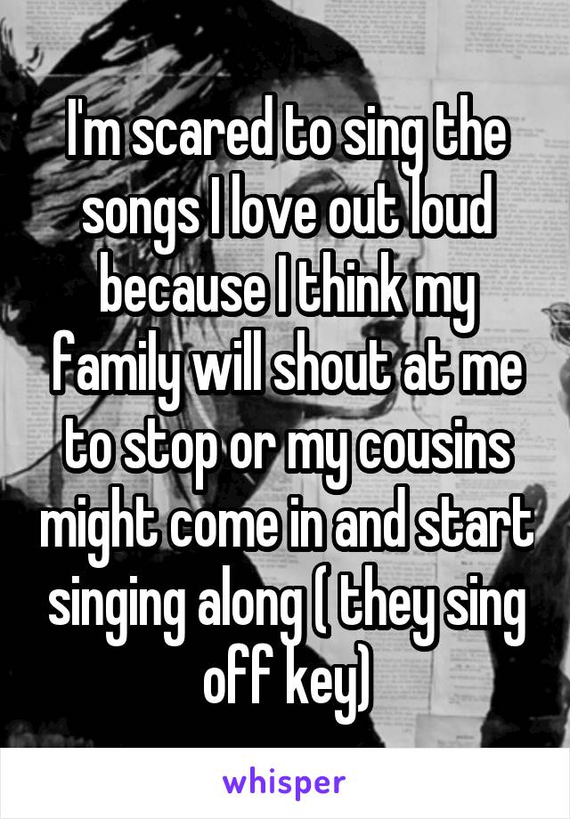 I'm scared to sing the songs I love out loud because I think my family will shout at me to stop or my cousins might come in and start singing along ( they sing off key)