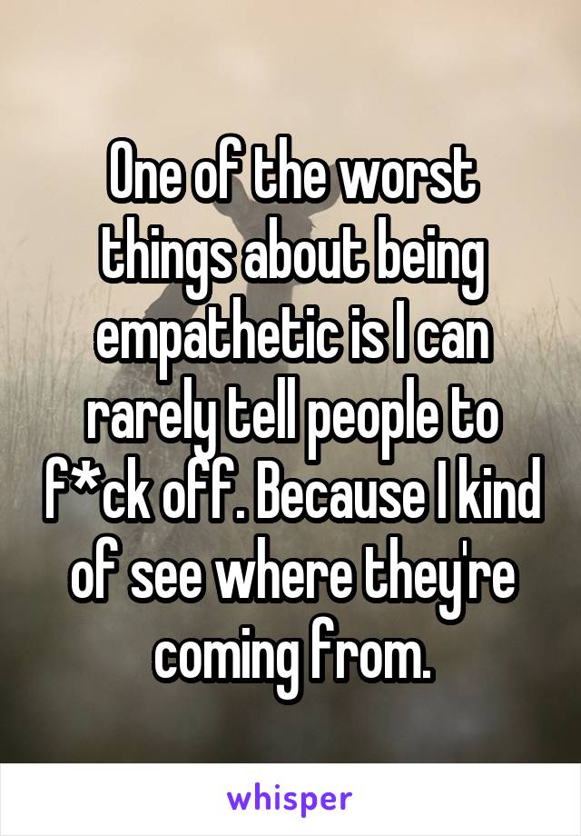 One of the worst things about being empathetic is I can rarely tell people to f*ck off. Because I kind of see where they're coming from.