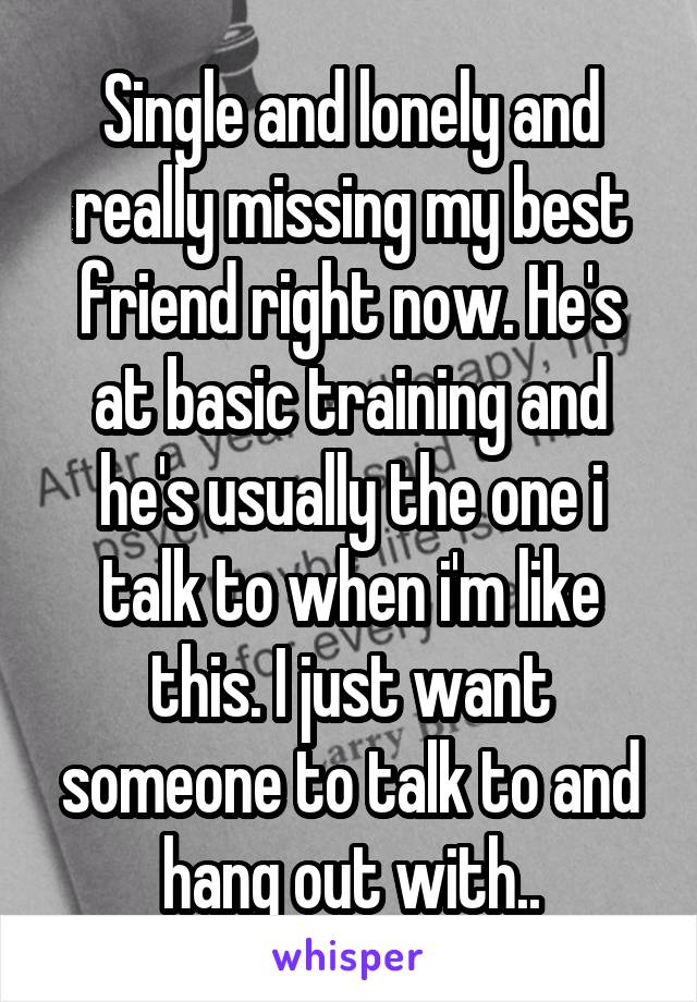 Single and lonely and really missing my best friend right now. He's at basic training and he's usually the one i talk to when i'm like this. I just want someone to talk to and hang out with..