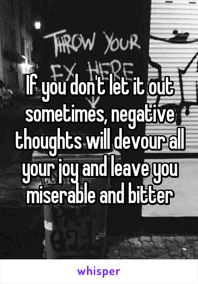 If you don't let it out sometimes, negative thoughts will devour all your joy and leave you miserable and bitter