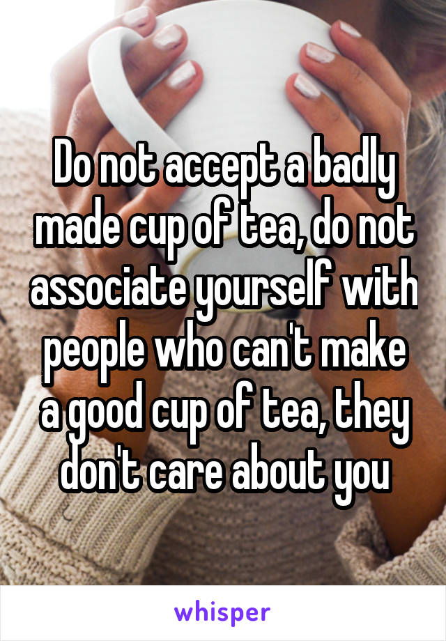 Do not accept a badly made cup of tea, do not associate yourself with people who can't make a good cup of tea, they don't care about you