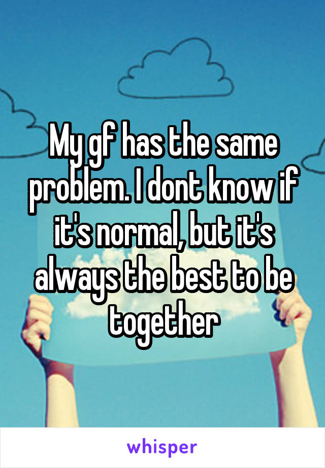 My gf has the same problem. I dont know if it's normal, but it's always the best to be together