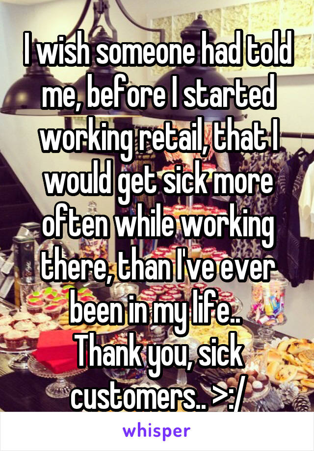 I wish someone had told me, before I started working retail, that I would get sick more often while working there, than I've ever been in my life.. 
Thank you, sick customers.. >:/