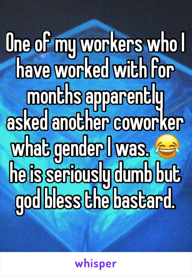 One of my workers who I have worked with for months apparently asked another coworker what gender I was. 😂 he is seriously dumb but god bless the bastard. 