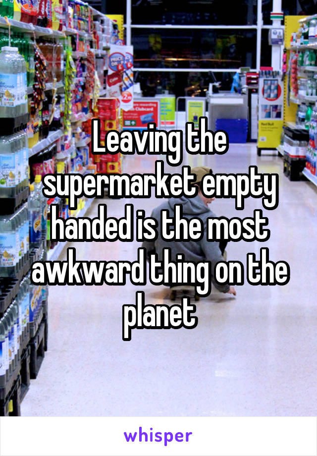 Leaving the supermarket empty handed is the most awkward thing on the planet