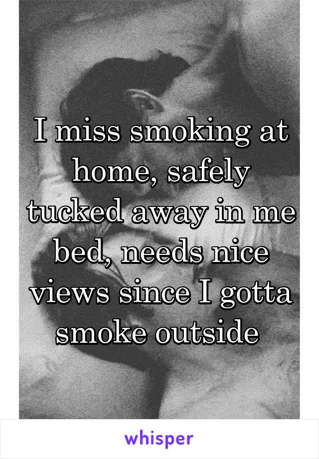 I miss smoking at home, safely tucked away in me bed, needs nice views since I gotta smoke outside 