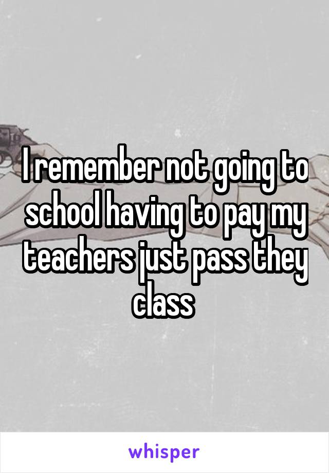 I remember not going to school having to pay my teachers just pass they class 