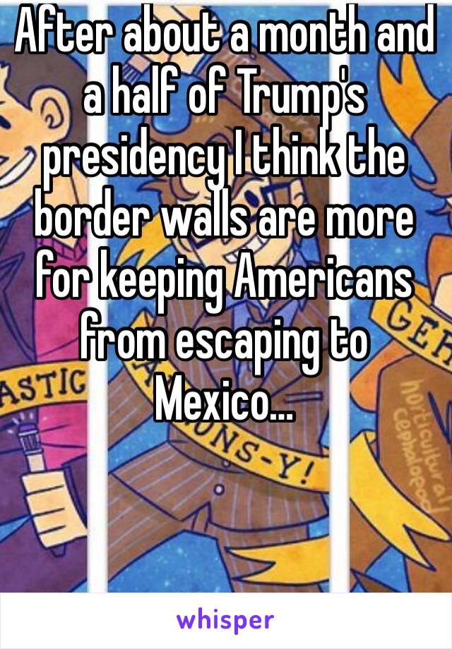 After about a month and a half of Trump's presidency I think the border walls are more for keeping Americans from escaping to Mexico…