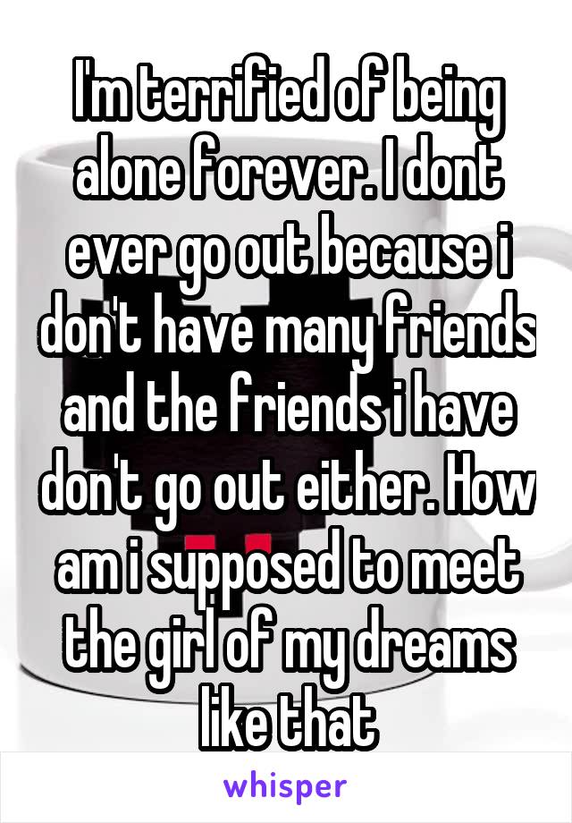 I'm terrified of being alone forever. I dont ever go out because i don't have many friends and the friends i have don't go out either. How am i supposed to meet the girl of my dreams like that