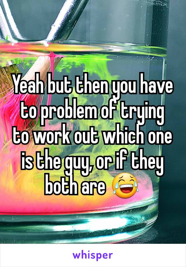 Yeah but then you have to problem of trying to work out which one is the guy, or if they both are 😂