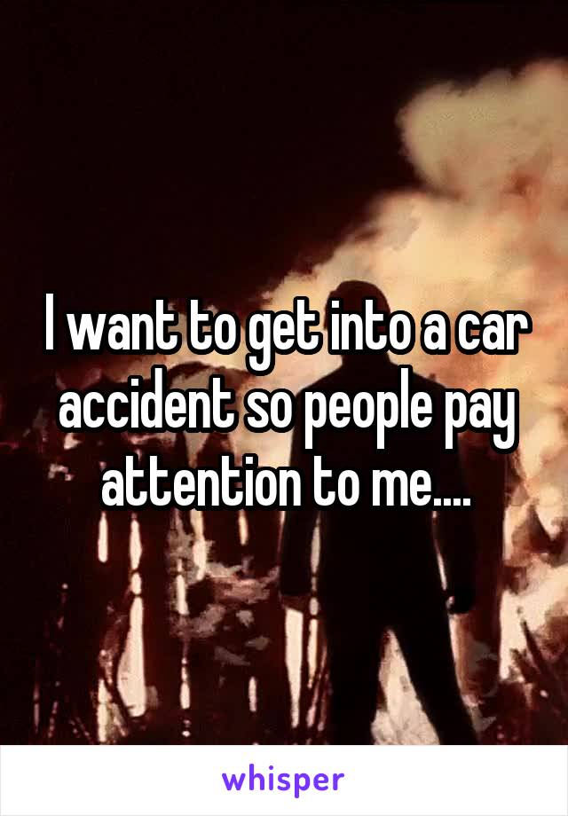 I want to get into a car accident so people pay attention to me....