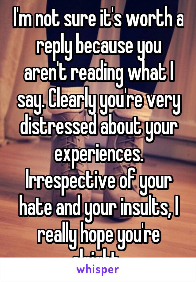 I'm not sure it's worth a reply because you aren't reading what I say. Clearly you're very distressed about your experiences. Irrespective of your hate and your insults, I really hope you're alright. 