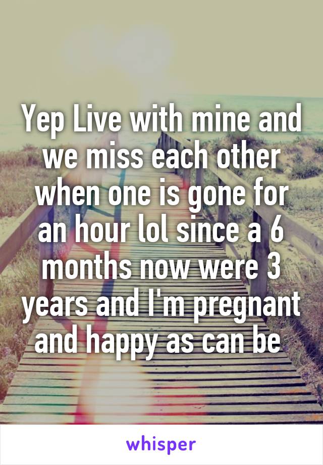 Yep Live with mine and we miss each other when one is gone for an hour lol since a 6 months now were 3 years and I'm pregnant and happy as can be 