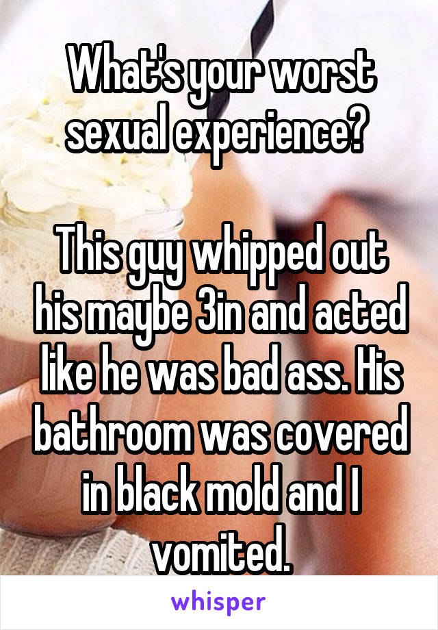 What's your worst sexual experience? 

This guy whipped out his maybe 3in and acted like he was bad ass. His bathroom was covered in black mold and I vomited.