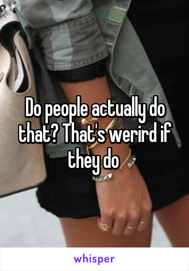 Do people actually do that? That's werird if they do 