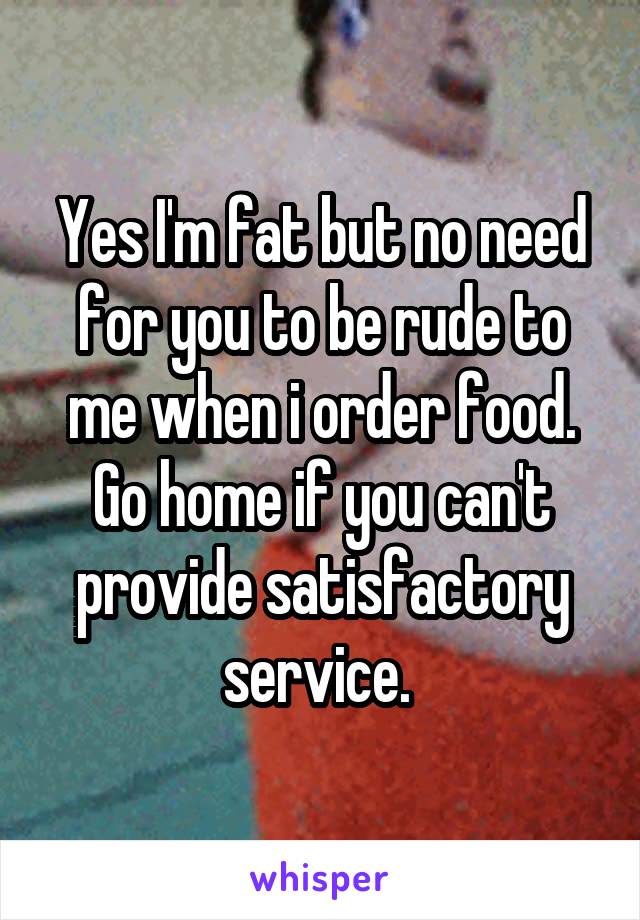 Yes I'm fat but no need for you to be rude to me when i order food. Go home if you can't provide satisfactory service. 