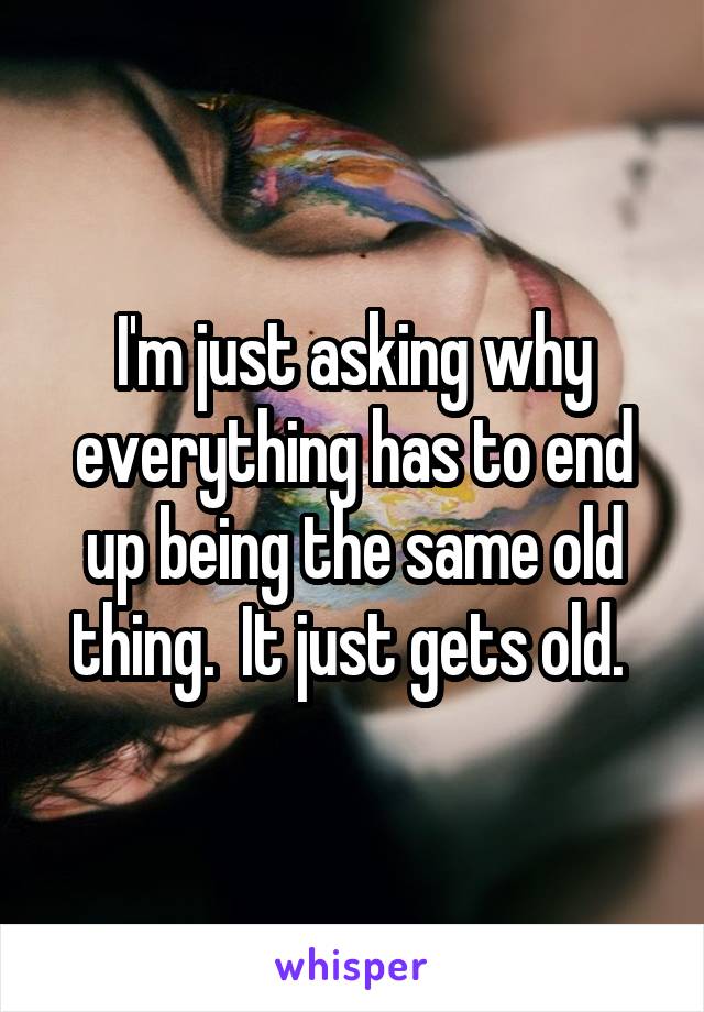 I'm just asking why everything has to end up being the same old thing.  It just gets old. 