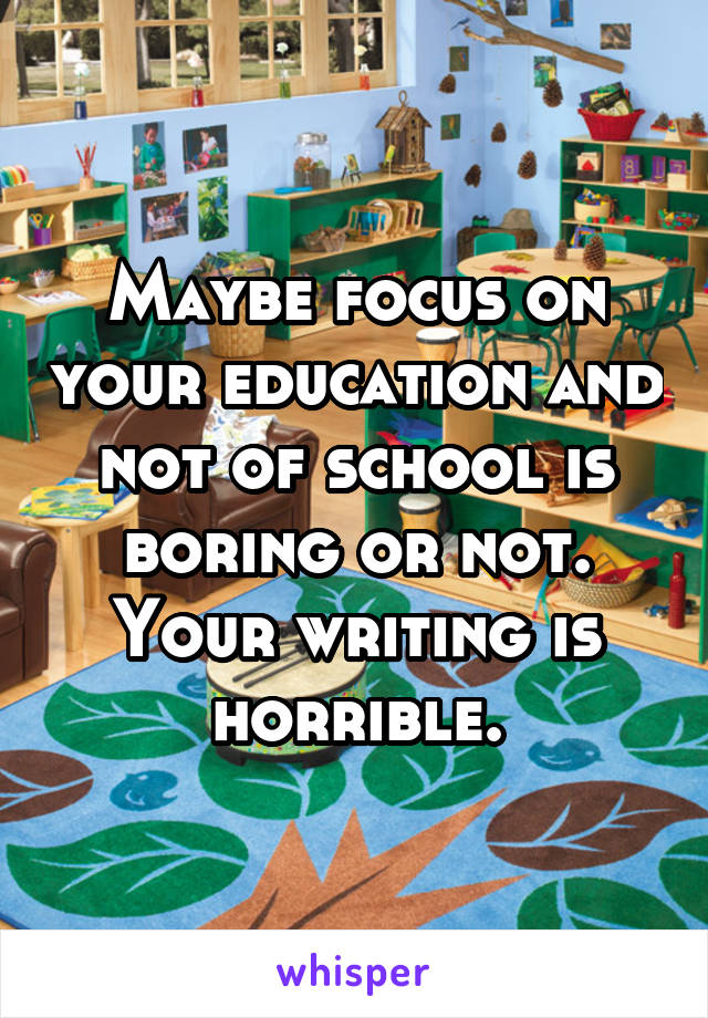 Maybe focus on your education and not of school is boring or not. Your writing is horrible.