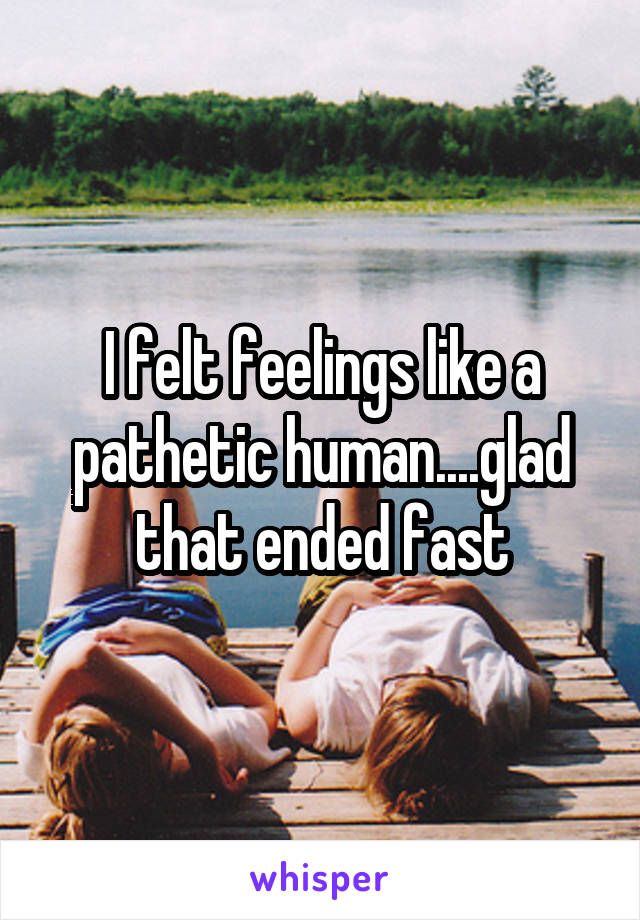 I felt feelings like a pathetic human....glad that ended fast