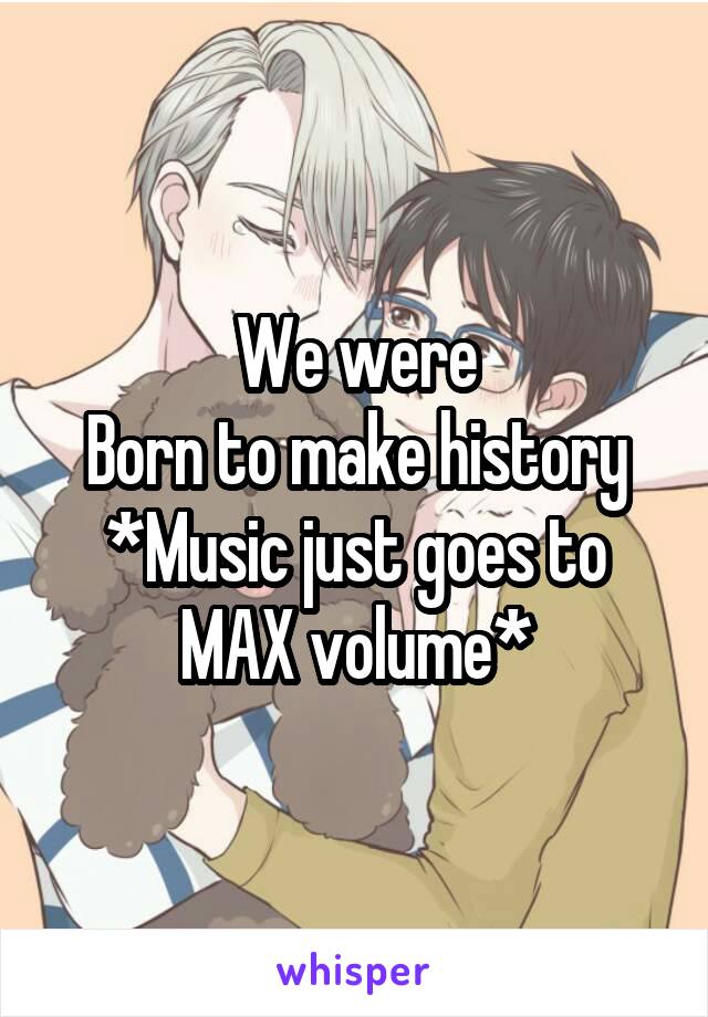 We were
Born to make history
*Music just goes to MAX volume*