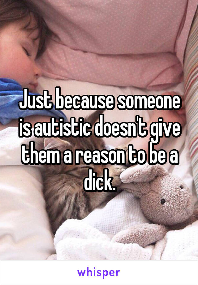 Just because someone is autistic doesn't give them a reason to be a dick.