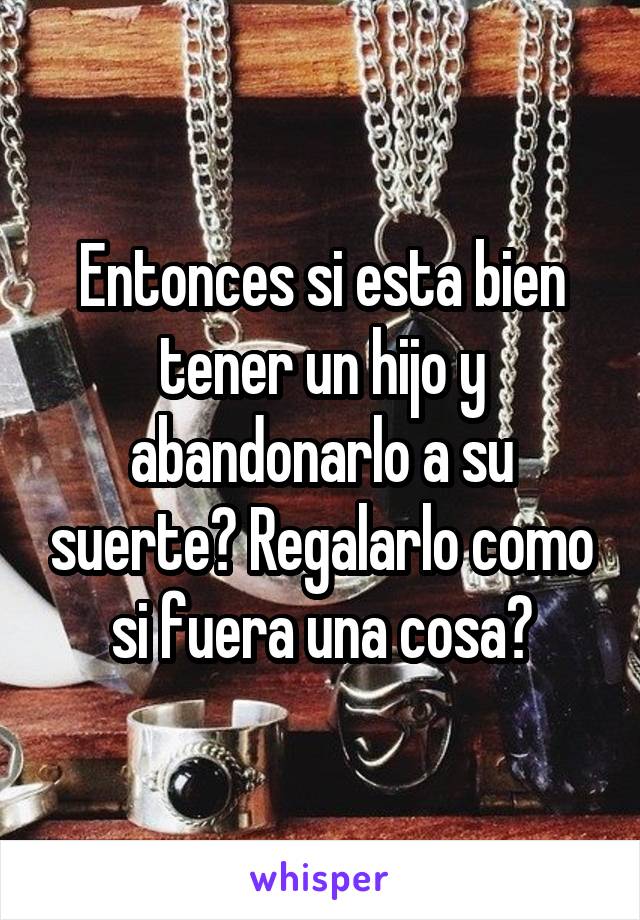 Entonces si esta bien tener un hijo y abandonarlo a su suerte? Regalarlo como si fuera una cosa?