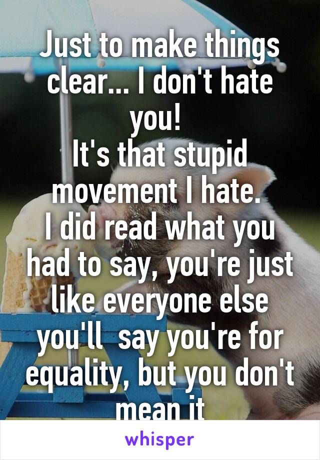 Just to make things clear... I don't hate you! 
It's that stupid movement I hate. 
I did read what you had to say, you're just like everyone else you'll  say you're for equality, but you don't mean it