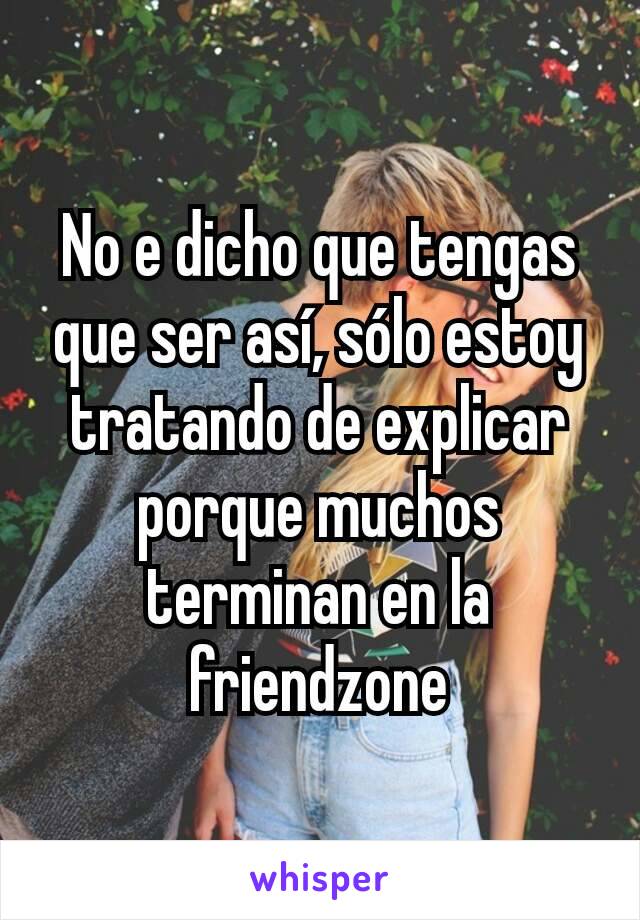 No e dicho que tengas que ser así, sólo estoy tratando de explicar porque muchos terminan en la friendzone