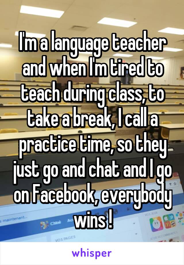 I'm a language teacher and when I'm tired to teach during class, to take a break, I call a practice time, so they just go and chat and I go on Facebook, everybody wins !