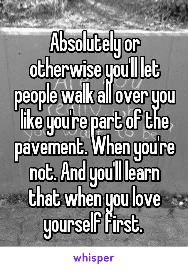 Absolutely or otherwise you'll let people walk all over you like you're part of the pavement. When you're not. And you'll learn that when you love yourself first. 