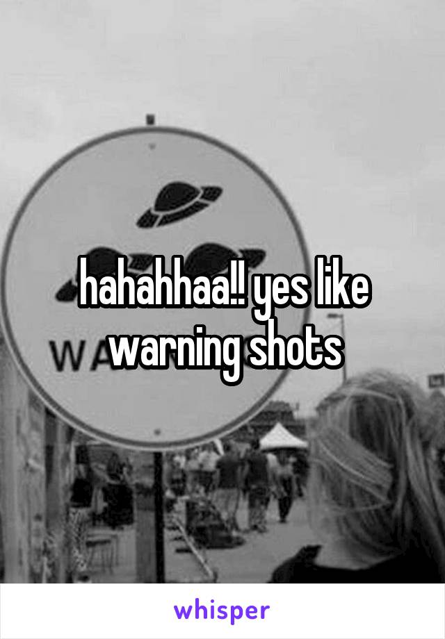 hahahhaa!! yes like warning shots