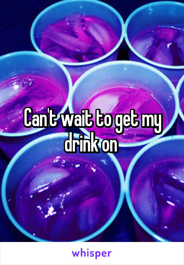 Can't wait to get my drink on 