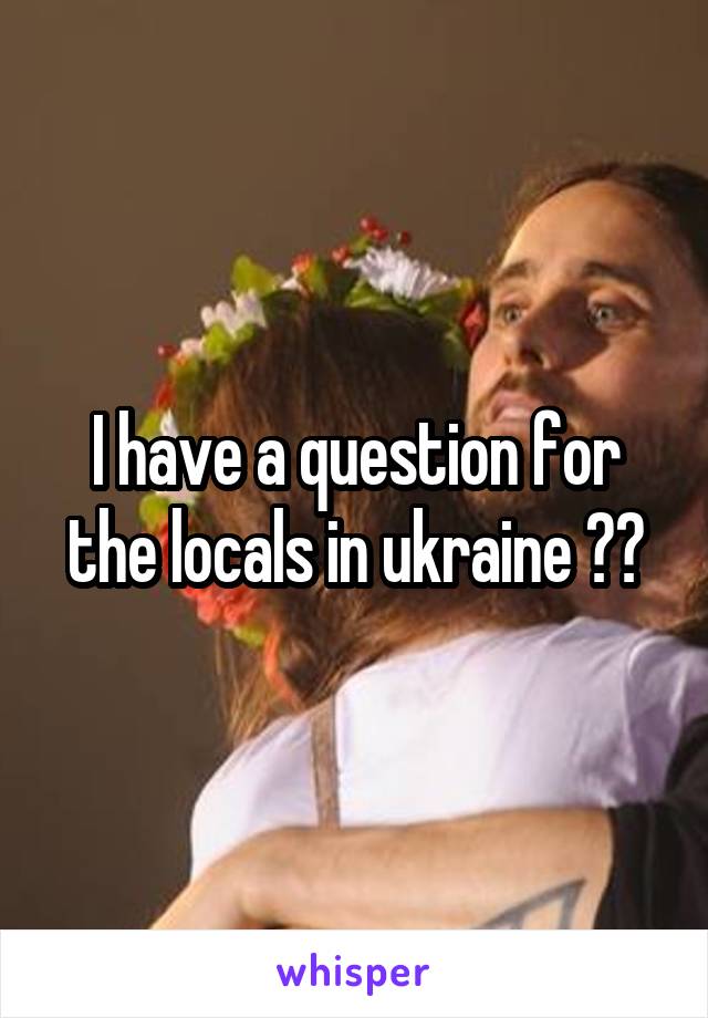 I have a question for the locals in ukraine ??