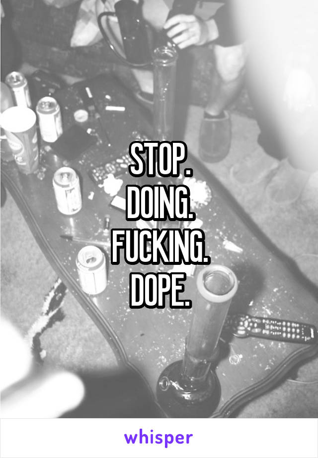 STOP.
DOING.
FUCKING.
DOPE.