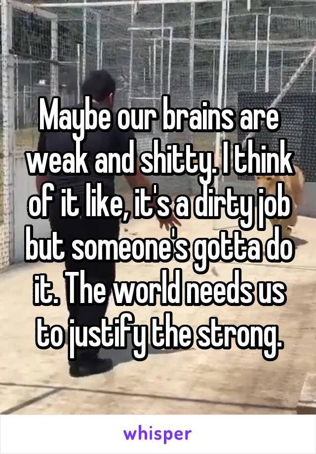 Maybe our brains are weak and shitty. I think of it like, it's a dirty job but someone's gotta do it. The world needs us to justify the strong.