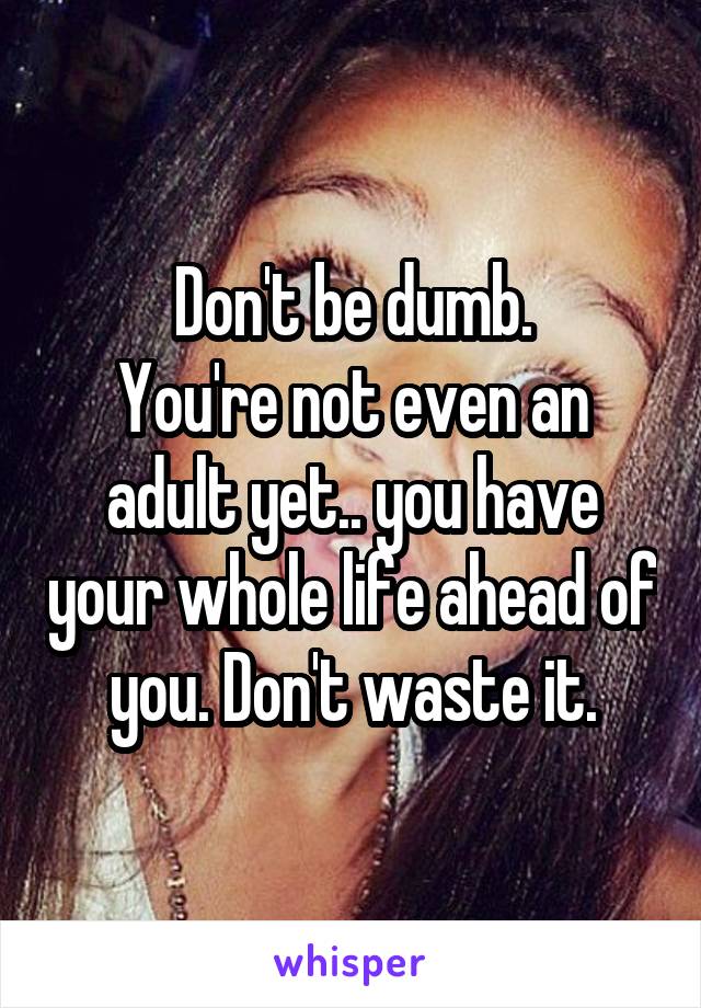 Don't be dumb.
You're not even an adult yet.. you have your whole life ahead of you. Don't waste it.