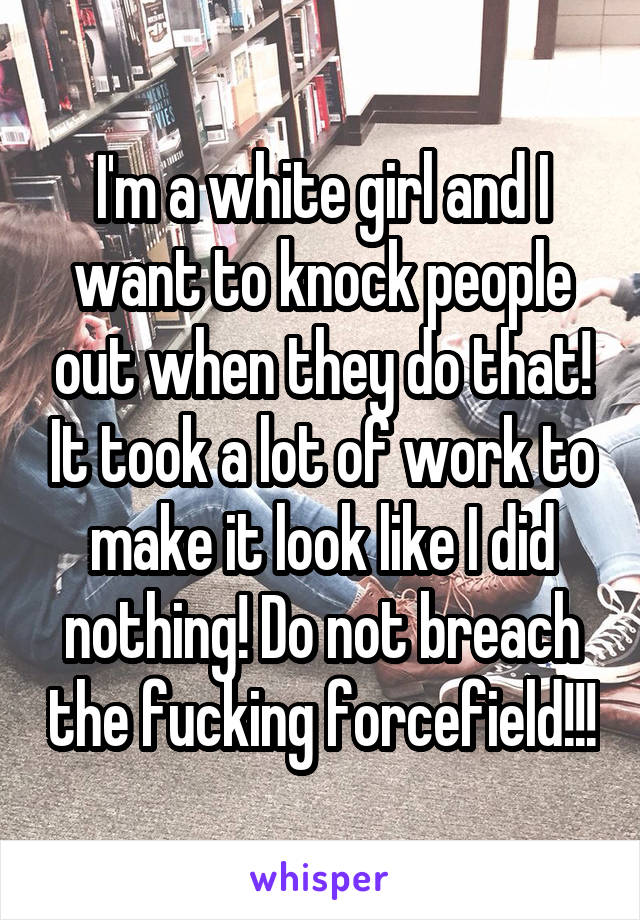 I'm a white girl and I want to knock people out when they do that! It took a lot of work to make it look like I did nothing! Do not breach the fucking forcefield!!!