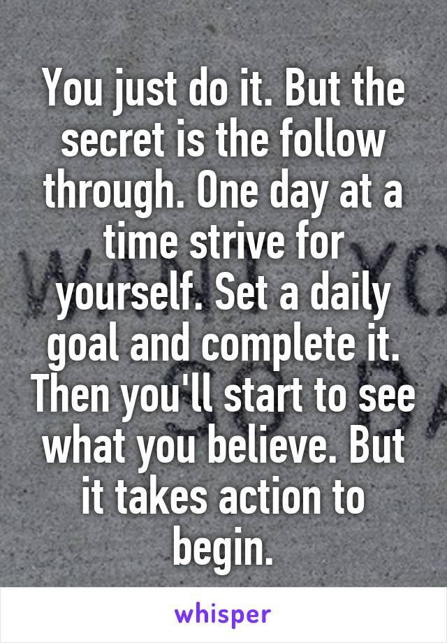 You just do it. But the secret is the follow through. One day at a time strive for yourself. Set a daily goal and complete it. Then you'll start to see what you believe. But it takes action to begin.