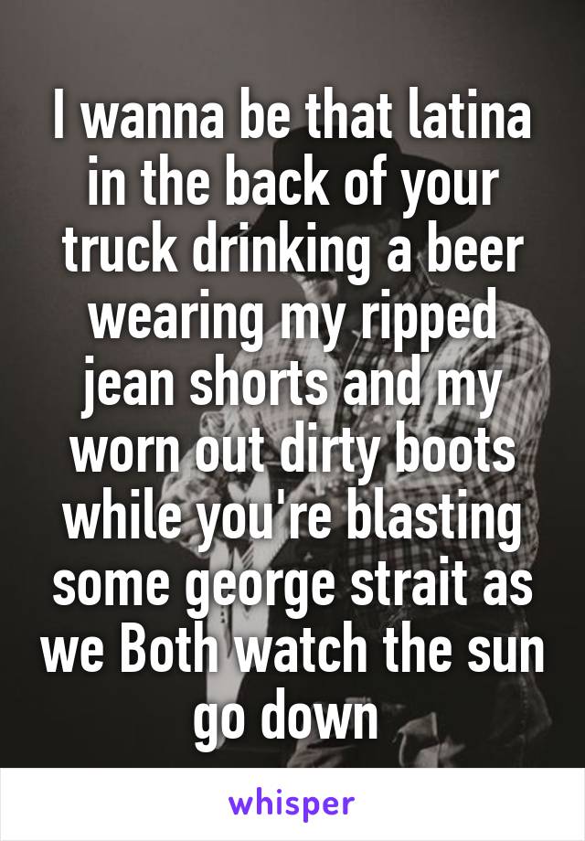 I wanna be that latina in the back of your truck drinking a beer wearing my ripped jean shorts and my worn out dirty boots while you're blasting some george strait as we Both watch the sun go down 