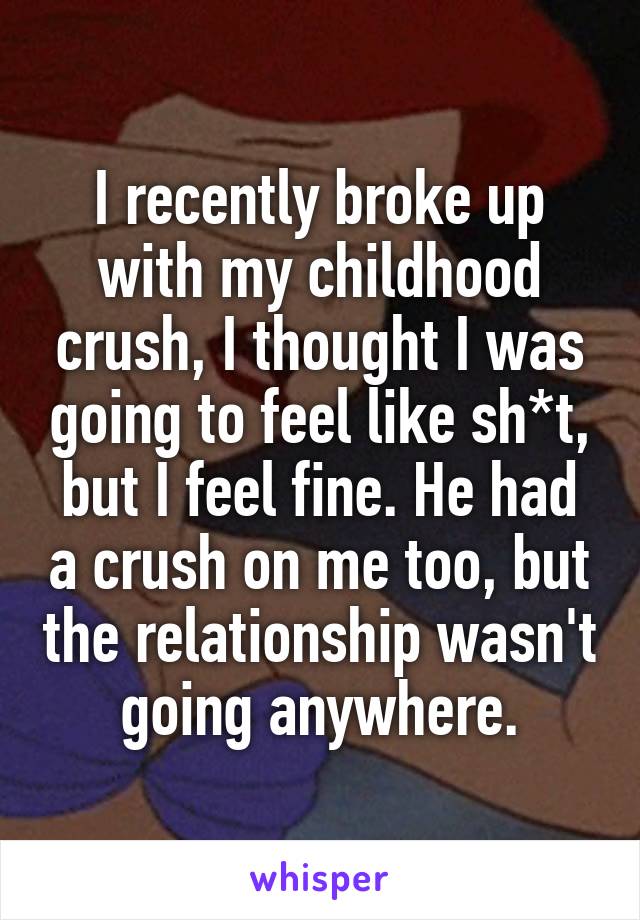 I recently broke up with my childhood crush, I thought I was going to feel like sh*t, but I feel fine. He had a crush on me too, but the relationship wasn't going anywhere.