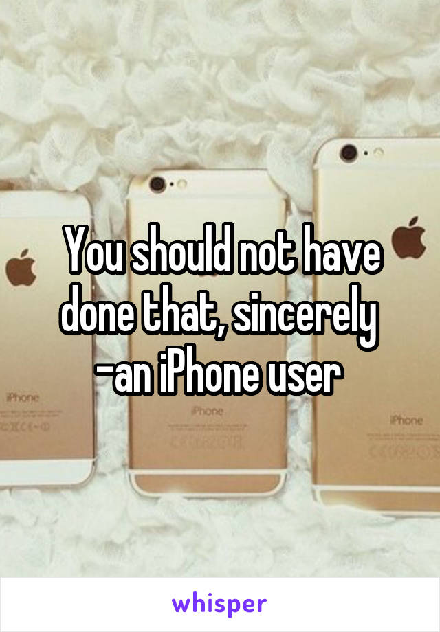 You should not have done that, sincerely 
-an iPhone user 