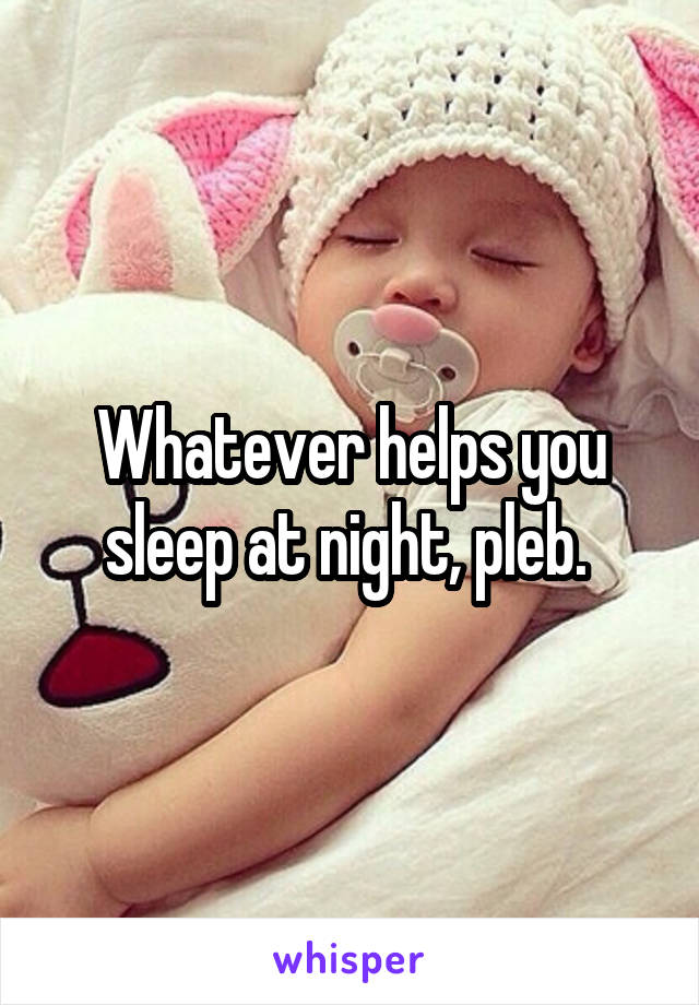 Whatever helps you sleep at night, pleb. 