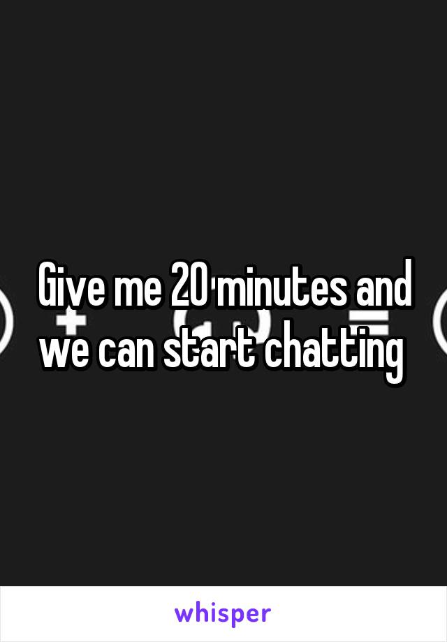 Give me 20 minutes and we can start chatting 