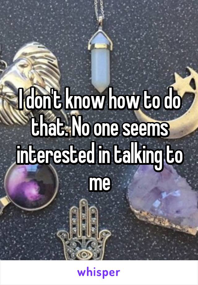 I don't know how to do that. No one seems interested in talking to me